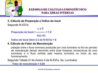 EXEMPLO DE CÁLCULO LUMINOTÉCNICO
                        PARA ÁREAS INTERNAS


3. Cálculo da Proporção e Índice do local
Segundo N-537a:
                         LxC
  Proporção do local = ----------- = 1,9
                        H1(L+C)
  Índice do local (ítem 2.3 da N-537a) = E
4. Cálculo do Fator de Manutenção
  (relação entre o fluxo luminoso produzido por uma luminária no fim do período
  de manutenção (tempo decorrido entre duas limpezas consecutivas de uma
  luminária) e o fluxo emitido pela mesma luminária no início de seu
  funcionamento.
Segundo Tabela IV do Anexo II da N-537a, 3a. Luminária
   Fator de manutenção = 0,65

                           E&P-BC/GESEG/Higiene Industrial
 
