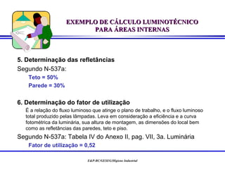 EXEMPLO DE CÁLCULO LUMINOTÉCNICO
                          PARA ÁREAS INTERNAS



5. Determinação das refletâncias
Segundo N-537a:
   Teto = 50%
   Parede = 30%


6. Determinação do fator de utilização
  É a relação do fluxo luminoso que atinge o plano de trabalho, e o fluxo luminoso
  total produzido pelas lâmpadas. Leva em consideração a eficiência e a curva
  fotométrica da luminária, sua altura de montagem, as dimensões do local bem
  como as refletâncias das paredes, teto e piso.
Segundo N-537a: Tabela IV do Anexo II, pag. VII, 3a. Luminária
   Fator de utilização = 0,52

                             E&P-BC/GESEG/Higiene Industrial
 