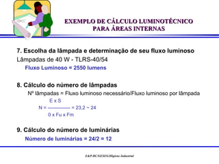 EXEMPLO DE CÁLCULO LUMINOTÉCNICO
                          PARA ÁREAS INTERNAS


7. Escolha da lâmpada e determinação de seu fluxo luminoso
Lâmpadas de 40 W - TLRS-40/54
  Fluxo Luminoso = 2550 lumens


8. Cálculo do número de lâmpadas
   Nº lâmpadas = Fluxo luminoso necessário/Fluxo luminoso por lâmpada
            ExS
       N = -------------- = 23,2 ~ 24
           0 x Fu x Fm


9. Cálculo do número de luminárias
  Número de luminárias = 24/2 = 12

                               E&P-BC/GESEG/Higiene Industrial
 