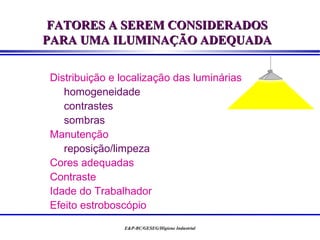 FATORES A SEREM CONSIDERADOS
PARA UMA ILUMINAÇÃO ADEQUADA

Distribuição e localização das luminárias
   homogeneidade
   contrastes
   sombras
Manutenção
   reposição/limpeza
Cores adequadas
Contraste
Idade do Trabalhador
Efeito estroboscópio
               E&P-BC/GESEG/Higiene Industrial
 