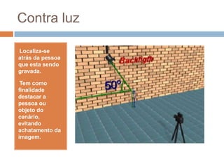 Contra luz
•Localiza-se
atrás da pessoa
que esta sendo
gravada.
•Tem como
finalidade
destacar a
pessoa ou
objeto do
cenário,
evitando
achatamento da
imagem.
 