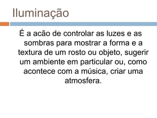 Iluminação
É a acão de controlar as luzes e as
sombras para mostrar a forma e a
textura de um rosto ou objeto, sugerir
um ambiente em particular ou, como
acontece com a música, criar uma
atmosfera.
 
