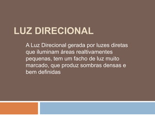 LUZ DIRECIONAL
A Luz Direcional gerada por luzes diretas
que iluminam áreas realtivamentes
pequenas, tem um facho de luz muito
marcado, que produz sombras densas e
bem definidas
 