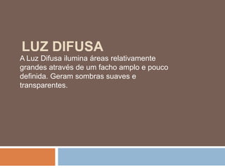 LUZ DIFUSA
A Luz Difusa ilumina áreas relativamente
grandes através de um facho amplo e pouco
definida. Geram sombras suaves e
transparentes.
 