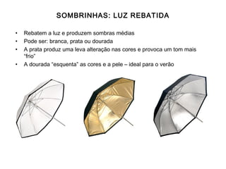 SOMBRINHAS: LUZ REBATIDA

•   Rebatem a luz e produzem sombras médias
•   Pode ser: branca, prata ou dourada
•   A prata produz uma leva alteração nas cores e provoca um tom mais
    “frio”
•   A dourada “esquenta” as cores e a pele – ideal para o verão
 