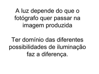 A luz depende do que o
  fotógrafo quer passar na
      imagem produzida

 Ter domínio das diferentes
possibilidades de iluminação
      faz a diferença.
 