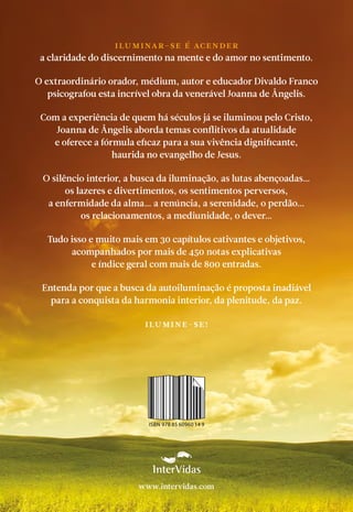 ISBN 978 85 60960 14 9
Iluminar-se é acender
a claridade do discernimento na mente e do amor no sentimento.
O extraordinário orador, médium, autor e educador Divaldo Franco
psicografou esta incrível obra da venerável Joanna de Ângelis.
Com a experiência de quem há séculos já se iluminou pelo Cristo,
Joanna de Ângelis aborda temas conflitivos da atualidade
e oferece a fórmula eficaz para a sua vivência dignificante,
haurida no evangelho de Jesus.
O silêncio interior, a busca da iluminação, as lutas abençoadas…
os lazeres e divertimentos, os sentimentos perversos,
a enfermidade da alma… a renúncia, a serenidade, o perdão…
os relacionamentos, a mediunidade, o dever…
Tudo isso e muito mais em 30 capítulos cativantes e objetivos,
acompanhados por mais de 450 notas explicativas
e índice geral com mais de 800 entradas.
Entenda por que a busca da autoiluminação é proposta inadiável
para a conquista da harmonia interior, da plenitude, da paz.
Ilumine-se!
www.intervidas.com
 