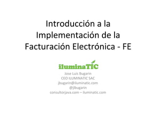 Introducción a la
Implementación de la
Facturación Electrónica - FE
Jose Luis Bugarin
CEO ILUMINATIC SAC
jbugarin@iluminatic.com
@jlbugarin
consultorjava.com – iluminatic.com
 
