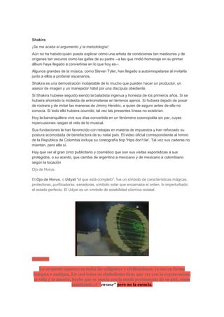 Shakira
¡Se me acaba el argumento y la metodología!
Aún no ha habido quién pueda explicar cómo una artista de condiciones tan mediocres y de
orígenes tan oscuros como las gafas de su padre --a las que rindió homenaje en su primer
álbum haya llegado a convertirse en lo que hoy es--.
Algunos grandes de la música, como Steven Tyler, han llegado a autoirrespetarse al invitarla
junto a ellos a profanar escenarios.
Shakira es una demostración inobjetable de lo mucho que pueden hacer un productor, un
asesor de imagen y un manejador hábil por una discípula obediente.
Si Shakira hubiese seguido siendo la baladista ingenua y honesta de los primeros años. Si se
hubiera ahorrado la molestia de entrometerse en terrenos ajenos. Si hubiera dejado de posar
de rockera y de imitar las maneras de Jimmy Hendrix, a quien de seguro antes de ello no
conocía. Si todo ello hubiera ocurrido, tal vez las presentes líneas no existirían.
Hoy la barranquillera vive sus días convertida en un fenómeno cosmopolita sin par, cuyas
repercusiones rasgan el velo de lo musical.
Sus fundaciones la han favorecido con rebajas en materia de impuestos y han reforzado su
postura acomodada de benefactora de su natal país. El video oficial correspondiente al himno
de la República de Colombia incluye su coreografía tiop 'Hips don't lie'. Tal vez sus caderas no
mientan, pero ella sí.
Hay que ver el gran circo publicitario y cosmético que son sus visitas esporádicas a sus
protegidos, o su acento, que cambia de argentino a mexicano y de mexicano a colombiano
según la locación
Ojo de Horus:

El Ojo de Horus, o Udyat "el que está completo", fue un símbolo de características mágicas,
protectoras, purificadoras, sanadoras, símbolo solar que encarnaba el orden, lo imperturbado,
el estado perfecto. El Udyat es un símbolo de estabilidad cósmico-estatal.




Serpiente:

   La serpiente aparece en todas las religiones y civilizaciones, ya sea en forma
benigna o maligna. En casi todas su simbolismo tiene que ver con la regeneración,
la vida y la muerte, hecho que se asocia con la muda permanente de su piel, como
                     cambiando el "envase" pero no la esencia.
 