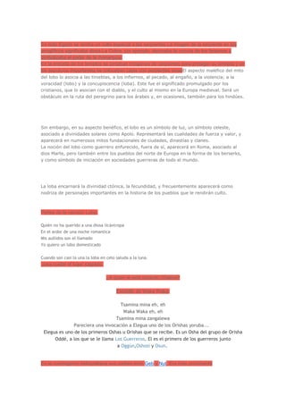En todo Egipto se rendía un culto especial a las serpientes.La imagen de la serpiente en los
jeroglíficos significaba diosa.La Cobra, por ejemplo, decoraba la corona de los faraones y
simbolizaba el poder de la monarquía.
En la entrada de los templos se pintaban imágenes de serpientes para proteger su entrada y en
los sepulcros importantes se colocaban cajas con serpientes vivas El aspecto maléfico del mito
del lobo lo asocia a las tinieblas, a los infiernos, al pecado, al engaño, a la violencia; a la
voracidad (lobo) y la concupiscencia (loba). Este fue el significado promulgado por los
cristianos, que lo asocian con el diablo, y el culto al mismo en la Europa medieval. Será un
obstáculo en la ruta del peregrino para los árabes y, en ocasiones, también para los hindúes.




Sin embargo, en su aspecto benéfico, el lobo es un símbolo de luz, un símbolo celeste,
asociado a divinidades solares como Apolo. Representará las cualidades de fuerza y valor, y
aparecerá en numerosos mitos fundacionales de ciudades, dinastías y clanes.
La noción del lobo como guerrero enfurecido, fuera de sí, aparecerá en Roma, asociado al
dios Marte, pero también entre los pueblos del norte de Europa en la forma de los berserks,
y como símbolo de iniciación en sociedades guerreras de todo el mundo.




La loba encarnará la divinidad ctónica, la fecundidad, y frecuentemente aparecerá como
nodriza de personajes importantes en la historia de los pueblos que le rendirán culto.



Partes de la canción Loba:

Quién no ha querido a una diosa licántropa
En el ardor de una noche romantica
Mis aullidos son el llamado
Yo quiero un lobo domesticado

Cuando son casi la una la loba en celo saluda a la luna.
para cuidar el lugar sagrado.

                                  ¿A quien le está rezando Shakira?

                                       Estribillo de Waka Waka:

                                     Tsamina mina eh, eh
                                      Waka Waka eh, eh
                                  Tsamina mina zangalewa
               Pareciera una invocación a Elegua uno de los Orishas yoruba...
 Elegua es uno de los primeros Oshas u Orishas que se recibe. Es un Osha del grupo de Orisha
      Oddé, a los que se le llama Los Guerreros. El es el primero de los guerreros junto
                                   a Oggún,Oshosi y Osun.


En la cosmogonía heliopolitana sus padres eran Geb y Nut. Era más prominente
 