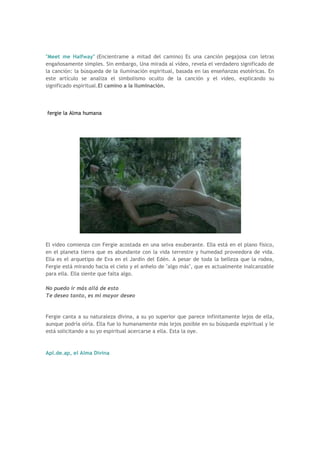 "Meet me Halfway" (Encientrame a mitad del camino) Es una canción pegajosa con letras
engañosamente simples. Sin embargo, Una mirada al vídeo, revela el verdadero significado de
la canción: la búsqueda de la iluminación espiritual, basada en las enseñanzas esotéricas. En
este artículo se analiza el simbolismo oculto de la canción y el video, explicando su
significado espiritual.El camino a la Iluminación.




fergie la Alma humana




El video comienza con Fergie acostada en una selva exuberante. Ella está en el plano físico,
en el planeta tierra que es abundante con la vida terrestre y humedad proveedora de vida.
Ella es el arquetipo de Eva en el Jardín del Edén. A pesar de toda la belleza que la rodea,
Fergie está mirando hacia el cielo y el anhelo de "algo más", que es actualmente inalcanzable
para ella. Ella siente que falta algo.

No puedo ir más allá de esto
Te deseo tanto, es mi mayor deseo


Fergie canta a su naturaleza divina, a su yo superior que parece infinitamente lejos de ella,
aunque podría oírla. Ella fue lo humanamente más lejos posible en su búsqueda espiritual y le
está solicitando a su yo espiritual acercarse a ella. Esta la oye.



Apl.de.ap, el Alma Divina
 