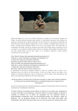 Apl.de.ap Rapper (sí, ese es su nombre) interpreta el papel de la conciencia superior de
Fergie, la pieza faltante necesaria para obtener la iluminación espiritual. Está vestido con
ropas que recuerdan de los sabios orientales o de los místicos en su estado de meditación. El
hecho de que él esté levitando, rodeado por un aura, rotando y multiplicandose aún más a sí
mismo, transmite esta sensación etérea. Él no es un ser humano físico, sino espiritual .La
contraparte de Fergie. Apl.de.ap comunica que tanto como Fergie quiere conectarse con su
yo superior, el yo superior también anhela reunirse con Fergie. Ellos estaban formandos como
una sola unidad antes de que ella "caiga" en la existencia material y ahora quieren
"convertirse en uno" de nuevo.

Cool, Pasé mi tiempo sólo pensando pensando pensando en ti
Cada día sí, estoy realmente extrañando extrañándote a ti
Y todas esas cosas que utilizamos utilizamos
Oye chica, ¿qué tal? antes solía ser sólo yo y tu
Pasé mi tiempo sólo pensando pensando pensando en ti
Cada día sí, estoy realmente extrañando extrañándote a ti
Y todas esas cosas que utilizamos utilizamos
Oye chica, ¿qué tal? antes solía ser sólo yo y tu
El personaje de Apl.de.ap completa Fergie en todos los sentidos. Ella es física, él es
espiritual, ella es la vida en la vida terrestre, él vive en la nada, ella es una mujer, el es
hombre. En términos alquímicos, ella es el Mercurio y ella el azufre. Este concepto de "dos
almas" son enseñanzas kabalísticas de suma importancia

Apl.de.ap utiliza un puntero de la Toráh para consultar su mapa. Este contexto esotérico
    se utiliza para los estudios Kabalísticos. ¿La Kabalá proporciona el mapa hacia la
                                        iluminación?

He aquí una explicación de la filosofía Kabalística usando la interpretación Zohar (la obra más
importante de la Kabbalah) del Génesis:

"El Zohar sostiene el concepto de dos Adanes: el primero un ser divino que, surgiendo de
la mayor oscuridad, crea al segundo, o terrenal, Adán es su propia imagen. El superior o
celestial, el hombre era la esfera de causalidad con sus potencias divinas y
potencialidades considerado como una personalidad grande; sus miembros, según los
gnósticos, son los elementos básicos de la existencia. Este Adán pudo haber sido
simbolizado como doble lado para indicar que con una cara parecía la causa próxima de si
 