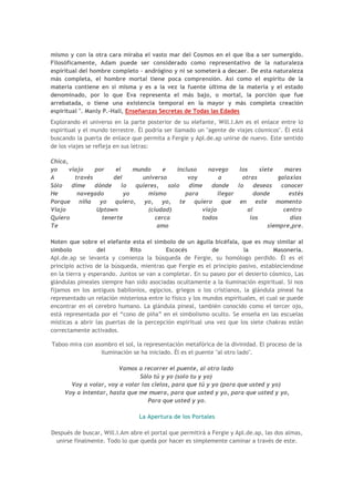 mismo y con la otra cara miraba el vasto mar del Cosmos en el que iba a ser sumergido.
Filosóficamente, Adam puede ser considerado como representativo de la naturaleza
espiritual del hombre completo - andrógino y ni se someterá a decaer. De esta naturaleza
más completa, el hombre mortal tiene poca comprensión. Así como el espíritu de la
materia contiene en sí misma y es a la vez la fuente última de la materia y el estado
denominado, por lo que Eva representa el más bajo, o mortal, la porción que fue
arrebatada, o tiene una existencia temporal en la mayor y más completa creación
espiritual ". Manly P.-Hall, Enseñanzas Secretas de Todas las Edades
Explorando el universo en la parte posterior de su elefante, Will.I.Am es el enlace entre lo
espiritual y el mundo terrestre. Él podría ser llamado un "agente de viajes cósmicos". Él está
buscando la puerta de enlace que permita a Fergie y Apl.de.ap unirse de nuevo. Este sentido
de los viajes se refleja en sus letras:

Chica,
yo     viajo    por    el     mundo      e    incluso    navego      los     siete    mares
A        través       del        universo         voy        a        otras         galaxias
Sólo    dime    dónde     lo   quieres,    solo   dime    donde     lo     deseas    conocer
He        navegado         yo      mismo         para        llegar        donde        estés
Porque niña yo quiero, yo, yo, te                   quiero que en este momento
Viajo            Uptown            (ciudad)            viajo            al            centro
Quiero            tenerte             cerca            todos             los            días
Te                                     amo                                      siempre,pre.

Noten que sobre el elefante esta el símbolo de un águila bicéfala, que es muy similar al
símbolo           del         Rito         Escocés          de           la         Masonería.
Apl.de.ap se levanta y comienza la búsqueda de Fergie, su homólogo perdido. Él es el
principio activo de la búsqueda, mientras que Fergie es el principio pasivo, estableciendose
en la tierra y esperando. Juntos se van a completar. En su paseo por el desierto cósmico, Las
glándulas pineales siempre han sido asociadas ocultamente a la iluminación espiritual. Si nos
fijamos en los antiguos babilonios, egipcios, griegos o los cristianos, la glándula pineal ha
representado un relación misteriosa entre lo físico y los mundos espirituales, el cual se puede
encontrar en el cerebro humano. La glándula pineal, también conocido como el tercer ojo,
está representada por el “cono de piña” en el simbolismo oculto. Se enseña en las escuelas
misticas a abrir las puertas de la percepción espiritual una vez que los siete chakras están
correctamente activados.

Taboo mira con asombro el sol, la representación metafórica de la divinidad. El proceso de la
                 iluminación se ha iniciado. Él es el puente "al otro lado".

                        Vamos a recorrer el puente, al otro lado
                               Sólo tú y yo (solo tu y yo)
       Voy a volar, voy a volar los cielos, para que tú y yo (para que usted y yo)
     Voy a intentar, hasta que me muera, para que usted y yo, para que usted y yo,
                                  Para que usted y yo.

                                 La Apertura de los Portales

Después de buscar, Will.I.Am abre el portal que permitirá a Fergie y Apl.de.ap, las dos almas,
 unirse finalmente. Todo lo que queda por hacer es simplemente caminar a través de este.
 