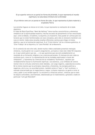El yo superior entra en un portal en forma de pirámide, lo que representa el mundo
                    espiritual y la naturaleza trinitaria de la divinidad

 El yo inferior entra en un portal en forma de cubo, lo que representa el plano material y
                                      el planeta Tierra

Las estrellas fugaces se elevan en el cielo, lo que representa la realización de la boda
alquímica.
El video de Black Eyed Peas “Meet Me Halfway” tiene muchas características y elementos
simbólicos de la espiritualidad esotérica. Muchas escuelas de pensamiento se han mencionado
aquí, como la Kábala, el budismo, la alquimia y la masonería. Esto puede ser confuso para los
lectores que no están familiarizados con esos conceptos, pero sólo es necesario mantener una
cosa en mente: todas estas escuelas enseñan diferentes caminos para llegar al mismo
objetivo, que es la iluminación espiritual. Es el "Cristo Interior" de los cristianos gnósticos, el
"Gran Trabajo" de la Alquimia y la "Llave Perdida" de la Masonería.

En el contexto de este sitio web, donde muchos videos analizados presentan mensajes
siniestros, mucha gente van a querer preguntarme, ¿es bueno o malo este vídeo? Mi respuesta
es: lo que usted quiere que sea ... y lo que queremos que sea será probablemente un
resultado de su formación religiosa y sus creencias personales. El mensaje de este video es
ocultismo puro, como en "la representación de las verdades espirituales a través del
simbolismo", y representa las creencias de los verdaderos "Illuminatus", aquellos que
verdaderamente buscan la iluminación espiritual. Los satánicos, y sus símbolos de control
mental visto en artículos anteriores están dañados, con carga negativa, subproductos ocultos.
De la misma manera que los principios masculinos y femeninos, las energías positivas y
negativas y de la luz y la oscuridad existen, también existe el "buen" y "mal" ocultismo, a
menudo caracterizado por la magia blanca y negra. La buena inspirara a la gente a mirar al
cielo y pedir a una verdad superior "su encuentro a mitad de camino", mientras que la mala
les dejará confundido y atormentado, obsesionado por el materialismo y gritando a nadie en
particular "Let's get Retarded”.
 