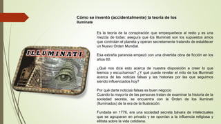 Cómo se inventó (accidentalmente) la teoría de los
Ilumínate
Es la teoría de la conspiración que empequeñece al resto y es una
mezcla de todas: asegura que los Illuminati son los supuestos amos
que controlan el planeta y operan secretamente tratando de establecer
un Nuevo Orden Mundial.
Esa extraña paranoia empezó con una divertida obra de ficción en los
años 60.
¿Qué nos dice esto acerca de nuestra disposición a creer lo que
leemos y escuchamos? ¿Y qué puede revelar el mito de los Illuminati
acerca de las noticias falsas y las historias por las que seguimos
siendo influenciados hoy?
Por qué darte noticias falsas es buen negocio
Cuando la mayoría de las personas tratan de examinar la historia de la
sociedad secreta, se encuentra con la Orden de los Iluminati
(Iluminados) de la era de la Ilustración.
Fundada en 1776, era una sociedad secreta bávara de intelectuales
que se agruparan en privado y se oponían a la influencia religiosa y
elitista sobre la vida cotidiana.
 