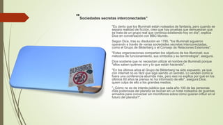 "Sociedades secretas interconectadas"
"Es cierto que los Illuminati están rodeados de fantasía, pero cuando se
separa realidad de ficción, creo que hay pruebas que demuestran que
se trata de un grupo real que continúa existiendo hoy en día", explica
Dice en conversación con BBC Mundo.
Según Dice, tras su disolución en 1785, "los Illuminati siguieron
operando a través de varias sociedades secretas interconectadas,
como el Grupo de Bilderberg o el Consejo de Relaciones Exteriores".
"Estas organizaciones comparten los objetivos de los Illuminati, sus
métodos de funcionamiento, sus símbolos y su terminología", asegura.
Dice sostiene que no necesitan utilizar el nombre de Illuminati porque
"ellos saben quiénes son y lo que están haciendo".
"En los últimos años el Grupo de Bilderberg ha sido expuesto, ya que
con internet no es fácil que siga siendo un secreto. Lo venden como si
fuera una conferencia aburrida más, pero eso no explica por qué en los
últimos 60 años la prensa no ha informado de ello", asegura Dice,
quien culpa de ello a los grandes medios.
"¿Cómo no es de interés público que cada año 100 de las personas
más poderosas del planeta se reúnan en un hotel rodeados de guardas
armados para conversar sin micrófonos sobre cómo quieren influir en el
futuro del planeta?".
 