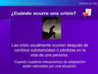 Ilumina tu vida
Las crisis usualmente ocurren después de
cambios substanciales o pérdidas en la
vida de una persona.
Cuando nuestros mecanismos de adaptación
están saturados por una situación.
¿Cuándo ocurre una crisis?
Mtra Ps. Alma de los Ángeles Toscano de RMtra Ps. Alma de los Ángeles Toscano de R
 