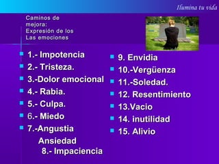 Ilumina tu vida
Caminos deCaminos de
mejora:mejora:
Expresión de losExpresión de los
Las emocionesLas emociones
 1.-1.- ImpotenciaImpotencia
 2.- Tristeza.2.- Tristeza.
 3.-Dolor emocional3.-Dolor emocional
 4.- Rabia.4.- Rabia.
 5.- Culpa.5.- Culpa.
 66.- Miedo.- Miedo
 7.-Angustia7.-Angustia
AnsiedadAnsiedad
8.- Impaciencia8.- Impaciencia
 9. Envidia9. Envidia
 10.-Vergüenza10.-Vergüenza
 11.-Soledad.11.-Soledad.
 12. Resentimiento12. Resentimiento
 13.Vacio13.Vacio
 14. inutilidad14. inutilidad
 15. Alivio15. Alivio
 