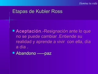 Ilumina tu vida
Etapas de Kubler RossEtapas de Kubler Ross
 AceptaciónAceptación.-Resignación ante lo que.-Resignación ante lo que
no se puede cambiar .Entiende suno se puede cambiar .Entiende su
realidad y aprende a vivir con ella, díarealidad y aprende a vivir con ella, día
a día .a día .
 Abandono -----pazAbandono -----paz
 