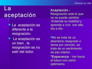 Ilumina tu vida
La
aceptación
 La aceptación es
diferente a la
resignación.
 La aceptación es
un bien , la
resignación es no
salir del dolor.
AceptaciónAceptación.-.-
Resignación ante lo queResignación ante lo que
no se puede cambiarno se puede cambiar
.Entiende su realidad y.Entiende su realidad y
aprende a vivir con ella,aprende a vivir con ella,
día a día .día a día .
No se trata de unNo se trata de un
abandono resignado oabandono resignado o
darse por vencido, sedarse por vencido, se
trata de un sentimientotrata de un sentimiento
de paz interior.de paz interior.
*Esperanza*Esperanza - Ver hacia- Ver hacia
el futuro con ciertoel futuro con cierto
optimismo.optimismo.
 