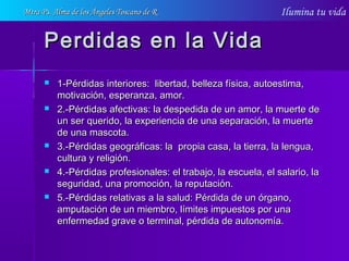 Ilumina tu vida
Perdidas en la VidaPerdidas en la Vida
 1-Pérdidas interiores: libertad, belleza física, autoestima,1-Pérdidas interiores: libertad, belleza física, autoestima,
motivación, esperanza, amor.motivación, esperanza, amor.
 2.-Pérdidas afectivas: la despedida de un amor, la muerte de2.-Pérdidas afectivas: la despedida de un amor, la muerte de
un ser querido, la experiencia de una separación, la muerteun ser querido, la experiencia de una separación, la muerte
de una mascota.de una mascota.
 3.-Pérdidas geográficas: la propia casa, la tierra, la lengua,3.-Pérdidas geográficas: la propia casa, la tierra, la lengua,
cultura y religión.cultura y religión.
 4.-Pérdidas profesionales: el trabajo, la escuela, el salario, la4.-Pérdidas profesionales: el trabajo, la escuela, el salario, la
seguridad, una promoción, la reputación.seguridad, una promoción, la reputación.
 5.-Pérdidas relativas a la salud: Pérdida de un órgano,5.-Pérdidas relativas a la salud: Pérdida de un órgano,
amputación de un miembro, límites impuestos por unaamputación de un miembro, límites impuestos por una
enfermedad grave o terminal, pérdida de autonomía.enfermedad grave o terminal, pérdida de autonomía.
Mtra Ps. Alma de los Ángeles Toscano de RMtra Ps. Alma de los Ángeles Toscano de R
 