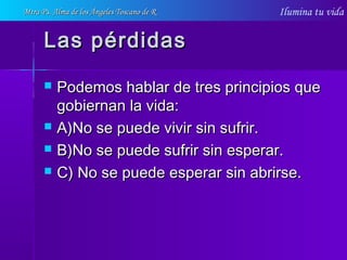 Ilumina tu vida
Las pérdidasLas pérdidas
 Podemos hablar de tres principios quePodemos hablar de tres principios que
gobiernan la vida:gobiernan la vida:
 A)No se puede vivir sin sufrir.A)No se puede vivir sin sufrir.
 B)No se puede sufrir sin esperar.B)No se puede sufrir sin esperar.
 C) No se puede esperar sin abrirse.C) No se puede esperar sin abrirse.
Mtra Ps. Alma de los Ángeles Toscano de RMtra Ps. Alma de los Ángeles Toscano de R
 