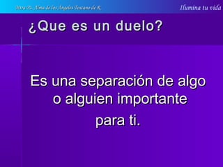 Ilumina tu vida
¿Que es un duelo?¿Que es un duelo?
Es una separación de algoEs una separación de algo
o alguien importanteo alguien importante
para ti.para ti.
Mtra Ps. Alma de los Ángeles Toscano de RMtra Ps. Alma de los Ángeles Toscano de R
 