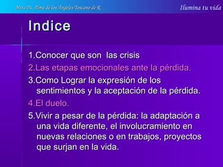 Ilumina tu vida
IndiceIndice
1.Conocer que son las crisis1.Conocer que son las crisis
2.Las etapas emocionales ante la pérdida.2.Las etapas emocionales ante la pérdida.
3.Como Lograr la expresión de los3.Como Lograr la expresión de los
sentimientos y la aceptación de la pérdida.sentimientos y la aceptación de la pérdida.
4.El duelo.4.El duelo.
5.Vivir a pesar de la pérdida: la adaptación a5.Vivir a pesar de la pérdida: la adaptación a
una vida diferente, el involucramiento enuna vida diferente, el involucramiento en
nuevas relaciones o en trabajos, proyectosnuevas relaciones o en trabajos, proyectos
que surjan en la vida.que surjan en la vida.
Mtra Ps. Alma de los Ángeles Toscano de RMtra Ps. Alma de los Ángeles Toscano de R
 
