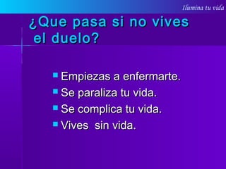 Ilumina tu vida
¿Que pasa si no vives¿Que pasa si no vives
el duelo?el duelo?
 Empiezas a enfermarte.Empiezas a enfermarte.
 Se paraliza tu vida.Se paraliza tu vida.
 Se complica tu vida.Se complica tu vida.
 Vives sin vida.Vives sin vida.
 
