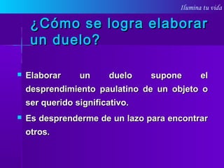 Ilumina tu vida
¿Cómo se logra elaborar¿Cómo se logra elaborar
un duelo?un duelo?
 Elaborar un duelo supone elElaborar un duelo supone el
desprendimiento paulatino de un objeto odesprendimiento paulatino de un objeto o
ser queridoser querido significativo.significativo.
 Es desprenderme de un lazo para encontrarEs desprenderme de un lazo para encontrar
otros.otros.
 
