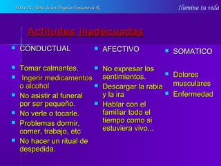 Ilumina tu vida
Actitudes inadecuadasActitudes inadecuadas
 CONDUCTUALCONDUCTUAL
 Tomar calmantes.Tomar calmantes.
 Ingerir medicamentosIngerir medicamentos
o alcoholo alcohol
 No asistir al funeralNo asistir al funeral
por ser pequeño.por ser pequeño.
 No verle o tocarle.No verle o tocarle.
 Problemas dormir,Problemas dormir,
comer, trabajo, etccomer, trabajo, etc
 No hacer un ritual deNo hacer un ritual de
despedida.despedida.
 AFECTIVOAFECTIVO
 No expresar losNo expresar los
sentimientos.sentimientos.
 Descargar la rabiaDescargar la rabia
y la iray la ira
 Hablar con elHablar con el
familiar todo elfamiliar todo el
tiempo como sitiempo como si
estuviera vivo...estuviera vivo...
 SOMATICOSOMATICO
 DoloresDolores
muscularesmusculares
 EnfermedadEnfermedad
Mtra Ps. Alma de los Ángeles Toscano de RMtra Ps. Alma de los Ángeles Toscano de R
 