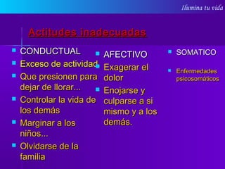 Ilumina tu vida
Actitudes inadecuadasActitudes inadecuadas
 CONDUCTUALCONDUCTUAL
 Exceso de actividad.Exceso de actividad.
 Que presionen paraQue presionen para
dejar de llorar...dejar de llorar...
 Controlar la vida deControlar la vida de
los demáslos demás
 Marginar a losMarginar a los
niños...niños...
 Olvidarse de laOlvidarse de la
familiafamilia
 AFECTIVOAFECTIVO
 Exagerar elExagerar el
dolordolor
 Enojarse yEnojarse y
culparse a siculparse a si
mismo y a losmismo y a los
demás.demás.
 SOMATICOSOMATICO
 EnfermedadesEnfermedades
psicosomáticospsicosomáticos
 