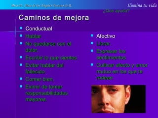 Ilumina tu vida
Caminos de mejoraCaminos de mejora
 ConductualConductual
 HablarHablar
 No quedarse con elNo quedarse con el
dolor.dolor.
 Escribir lo que sientesEscribir lo que sientes
 Evitar hablar delEvitar hablar del
fallecidofallecido
 Comer bien.Comer bien.
 Eximir de tomarEximir de tomar
responsabilidadesresponsabilidades
mayores.mayores.
 AfectivoAfectivo
 Llorar.Llorar.
 Expresar losExpresar los
sentimientossentimientos
 Cultivar afecto y amorCultivar afecto y amor
mutuo en los que temutuo en los que te
rodeanrodean
¿Que ayuda?
Mtra Ps. Alma de los Ángeles Toscano de RMtra Ps. Alma de los Ángeles Toscano de R
 
