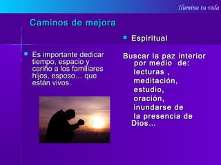 Ilumina tu vida
Caminos de mejoraCaminos de mejora
 Es importante dedicarEs importante dedicar
tiempo, espacio ytiempo, espacio y
cariño a los familiarescariño a los familiares
hijos, esposo… quehijos, esposo… que
están vivos.están vivos.
 EspiritualEspiritual
Buscar la paz interiorBuscar la paz interior
por medio de:por medio de:
lecturas ,lecturas ,
meditación,meditación,
estudio,estudio,
oración,oración,
inundarse deinundarse de
la presencia dela presencia de
Dios…Dios…
 