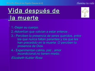 Ilumina tu vida
VidaVida después dedespués de
la muertela muerte
1.-Dejan su cuerpo.1.-Dejan su cuerpo.
2.-Advertían que volvían a estar enteros .2.-Advertían que volvían a estar enteros .
3.- Perciben la presencia de seres queridos, entre3.- Perciben la presencia de seres queridos, entre
los que nunca faltan parientes y los que leslos que nunca faltan parientes y los que les
han precedido en la muerte .O perciben lahan precedido en la muerte .O perciben la
presencia de Dios.presencia de Dios.
4.- Experimentan calma, paz , amor4.- Experimentan calma, paz , amor
incondicional,no tienen miedo.incondicional,no tienen miedo.
Elizabeth Kubler RossElizabeth Kubler Ross
Mtra Ps. Alma de los Ángeles Toscano de RMtra Ps. Alma de los Ángeles Toscano de R
 