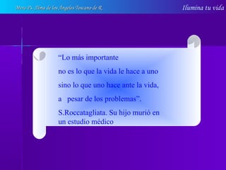 Ilumina tu vida
“Lo más importante
no es lo que la vida le hace a uno
sino lo que uno hace ante la vida,
a pesar de los problemas”.
S.Roccatagliata. Su hijo murió en
un estudio médico
Mtra Ps. Alma de los Ángeles Toscano de RMtra Ps. Alma de los Ángeles Toscano de R
 