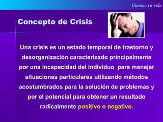 Ilumina tu vida
Una crisis es un estado temporal de trastorno y
desorganización caracterizado principalmente
por una incapacidad del individuo para manejar
situaciones particulares utilizando métodos
acostumbrados para la solución de problemas y
por el potencial para obtener un resultado
radicalmente positivo o negativo.
Concepto de Crisis
 