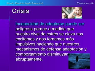 Ilumina tu vida
CrisisCrisis
Incapacidad de adaptarse puede serIncapacidad de adaptarse puede ser
peligrosa porque a medida quepeligrosa porque a medida que
nuestro nivel de estrés se eleva nosnuestro nivel de estrés se eleva nos
excitamos y nos tornamos másexcitamos y nos tornamos más
impulsivos haciendo que nuestrosimpulsivos haciendo que nuestros
mecanismos de defensa,adaptación ymecanismos de defensa,adaptación y
comportamiento disminuyancomportamiento disminuyan
abruptamente.abruptamente.
Mtra Ps. Alma de los Ángeles Toscano de RMtra Ps. Alma de los Ángeles Toscano de R
 