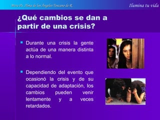 Ilumina tu vida
 Durante una crisis la gente
actúa de una manera distinta
a lo normal.
 Dependiendo del evento que
ocasionó la crisis y de su
capacidad de adaptación, los
cambios pueden venir
lentamente y a veces
retardados.
¿Qué cambios se dan a
partir de una crisis?
Mtra Ps. Alma de los Ángeles Toscano de RMtra Ps. Alma de los Ángeles Toscano de R
 