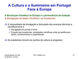 A Cultura e o Iluminismo em Portugal Face à Europa A Revolução Científica na Europa e a permanência da tradição A Divulgação do Saber Cientifico: as Academias  A necessidade de divulgação e discussão dos avanços técnicos e científicos leva a:  Divulgação em jornais e livros Criação das Academias: sociedades cientificas onde se partilhavam ideias, conhecimentos e experiências As academias tornam-se centros de cultura e progresso  Escola Básica 2,3 Alto do Moinho - 8º Ano  Prof. Cidália Luís  