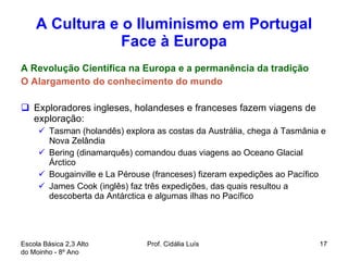 A Cultura e o Iluminismo em Portugal Face à Europa A Revolução Científica na Europa e a permanência da tradição O Alargamento do conhecimento do mundo Exploradores ingleses, holandeses e franceses fazem viagens de exploração: Tasman (holandês) explora as costas da Austrália, chega à Tasmânia e Nova Zelândia Bering (dinamarquês) comandou duas viagens ao Oceano Glacial Árctico Bougainville e La Pérouse (franceses) fizeram expedições ao Pacífico James Cook (inglês) faz três expedições, das quais resultou a descoberta da Antárctica e algumas ilhas no Pacífico  Escola Básica 2,3 Alto do Moinho - 8º Ano  Prof. Cidália Luís  