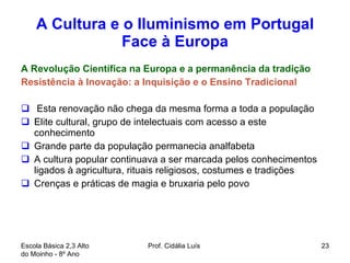 A Cultura e o Iluminismo em Portugal Face à Europa A Revolução Científica na Europa e a permanência da tradição Resistência à Inovação: a Inquisição e o Ensino Tradicional Esta renovação não chega da mesma forma a toda a população Elite cultural, grupo de intelectuais com acesso a este conhecimento Grande parte da população permanecia analfabeta A cultura popular continuava a ser marcada pelos conhecimentos ligados à agricultura, rituais religiosos, costumes e tradições Crenças e práticas de magia e bruxaria pelo povo Escola Básica 2,3 Alto do Moinho - 8º Ano  Prof. Cidália Luís  