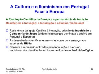 A Cultura e o Iluminismo em Portugal Face à Europa A Revolução Científica na Europa e a permanência da tradição Resistência à Inovação: a Inquisição e o Ensino Tradicional Resistência da Igreja Católica à inovação, criação da  Inquisição  e  Companhia de Jesus  (ordem religiosa que dominava o ensino em Portugal e Espanha) As descobertas cientificas eram vistas como uma ameaça aos saberes da  Bíblia Censura e repressão utilizadas pela Inquisição e o ensino tradicional dos Jesuítas foram instrumentos de  controlo ideológico  Escola Básica 2,3 Alto do Moinho - 8º Ano  Prof. Cidália Luís  