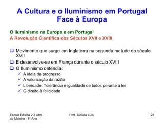 A Cultura e o Iluminismo em Portugal Face à Europa O Iluminismo na Europa e em Portugal A Revolução Cientifica dos Séculos XVII e XVIII Movimento que surge em Inglaterra na segunda metade do século XVII E desenvolve-se em França durante o século XVIII O Iluminismo defendia:  A ideia de progresso A valorização da razão Liberdade, Tolerância e igualdade de todos perante a lei O direito à felicidade Escola Básica 2,3 Alto do Moinho - 8º Ano  Prof. Cidália Luís  