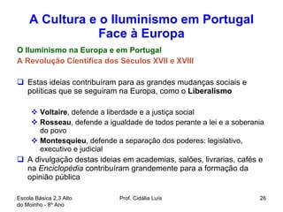 A Cultura e o Iluminismo em Portugal Face à Europa O Iluminismo na Europa e em Portugal A Revolução Cientifica dos Séculos XVII e XVIII Estas ideias contribuíram para as grandes mudanças sociais e políticas que se seguiram na Europa, como o  Liberalismo  Voltaire , defende a liberdade e a justiça social Rosseau , defende a igualdade de todos perante a lei e a soberania do povo Montesquieu , defende a separação dos poderes: legislativo, executivo e judicial A divulgação destas ideias em academias, salões, livrarias, cafés e na  Enciclopédia  contribuíram grandemente para a formação da opinião pública  Escola Básica 2,3 Alto do Moinho - 8º Ano  Prof. Cidália Luís  