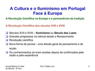 A Cultura e o Iluminismo em Portugal Face à Europa A Revolução Científica na Europa e a permanência da tradição A Revolução Cientifica dos séculos XVII e XVIII Séculos XVII e XVIII –  Iluminismo  ou  Século das Luzes Grandes progressos na ciência desde o Renascimento Revolução científica Nova forma de pensar - uma atitude geral de pensamento e de acção   Os conhecimentos só eram aceites depois de confirmados pela razão e pela experiência Escola Básica 2,3 Alto do Moinho - 8º Ano  Prof. Cidália Luís  