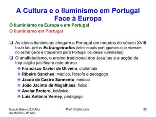 A Cultura e o Iluminismo em Portugal Face à Europa O Iluminismo na Europa e em Portugal O Iluminismo em Portugal As ideias iluministas chegam a Portugal em meados do século XVIII trazidas pelos  Estrangeirados   (intelectuais portugueses que viveram no estrangeiro e trouxeram para Portugal os ideais iluministas)  O analfabetismo, o ensino tradicional dos Jesuítas e a acção da Inquisição justificam este atraso Francisco Xavier de Oliveira , diplomata  Ribeiro Sanches , médico, filosofo e pedagogo  Jacob de Castro Sarmento , médico João Jacinto de Magalhães , físico Avelar Brotero , botânico Luís António Verney , pedagogo  Escola Básica 2,3 Alto do Moinho - 8º Ano  Prof. Cidália Luís  