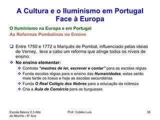 A Cultura e o Iluminismo em Portugal Face à Europa O Iluminismo na Europa e em Portugal As Reformas Pombalinas no Ensino Entre 1750 e 1772 o Marquês de Pombal, influenciado pelas ideias de Verney,  leva a cabo um reforma que atinge todos os níveis de ensino: No ensino elementar:  Contrata  “mestres de ler, escrever e contar”  para as escolas régias Funda escolas régias para o ensino das  Humanidades ,  estas serão  mais tarde os liceus e hoje as escolas secundárias Funda  O Real Colégio dos Nobres  para a educação da nobreza Cria a  Aula de Comércio  para os burgueses Escola Básica 2,3 Alto do Moinho - 8º Ano  Prof. Cidália Luís  