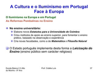 A Cultura e o Iluminismo em Portugal Face à Europa O Iluminismo na Europa e em Portugal As Reformas Pombalinas no Ensino No ensino universitário:  Elabora novos  Estatutos para a Universidade de Coimbra  Criou institutos de apoio ao ensino superior, para fomentar o ensino prático, baseado na observação e experiência Cria novas faculdades, como a de  Matemática  e  Filosofia Natural  O Estado português implementa desta forma a  Laicização do Ensino  (ensino público sem carácter religioso)  Escola Básica 2,3 Alto do Moinho - 8º Ano  Prof. Cidália Luís  