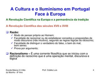 A Cultura e o Iluminismo em Portugal Face à Europa A Revolução Científica na Europa e a permanência da tradição A Revolução Cientifica dos séculos XVII e XVIII Razão:  Modo de pensar próprio ao Homem; Faculdade de raciocinar ou de estabelecer conceitos e proposições de modo discursivo (não intuitivo), segundo as regras lógicas do raciocínio; Faculdade de distinguir o verdadeiro do falso, o bem do mal; bom senso; Prova por argumento; Racionalismo –  É uma corrente filosófica que se iniciou com a definição do raciocínio que é uma operação mental, discursiva e lógica  Escola Básica 2,3 Alto do Moinho - 8º Ano  Prof. Cidália Luís  